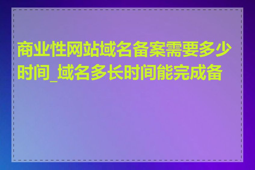 商业性网站域名备案需要多少时间_域名多长时间能完成备案