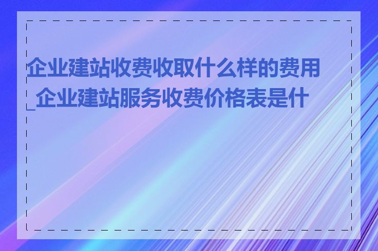 企业建站收费收取什么样的费用_企业建站服务收费价格表是什么