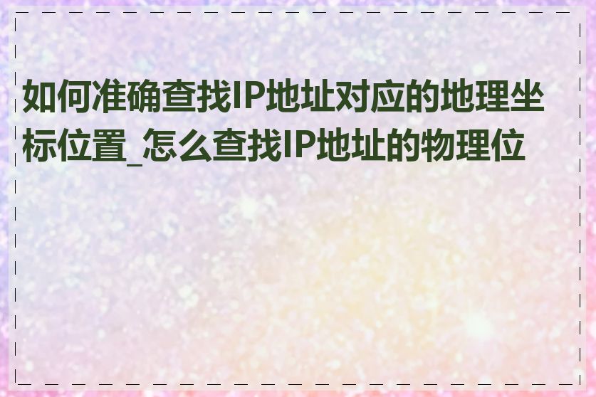 如何准确查找IP地址对应的地理坐标位置_怎么查找IP地址的物理位置