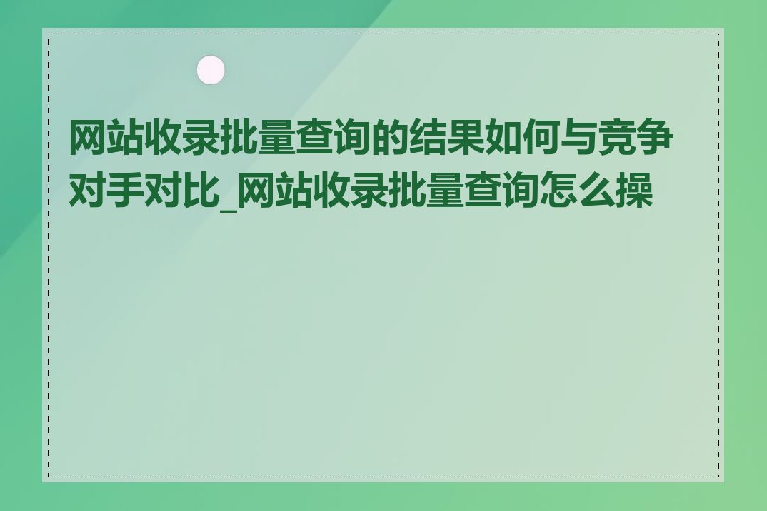 网站收录批量查询的结果如何与竞争对手对比_网站收录批量查询怎么操作