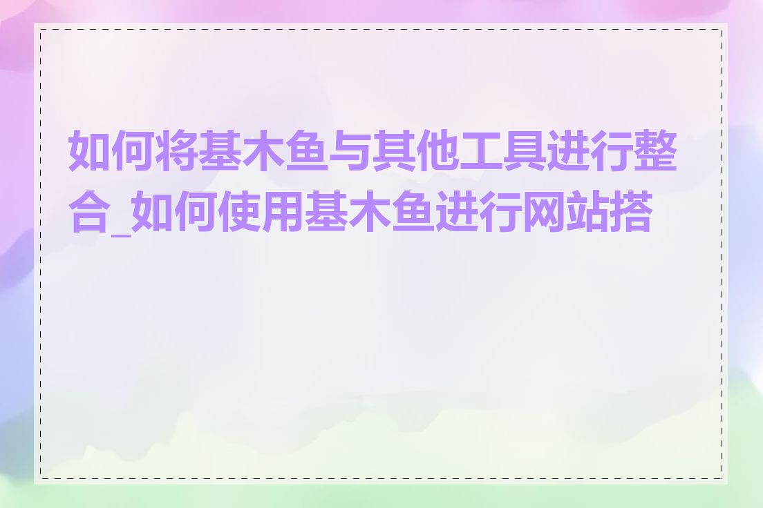 如何将基木鱼与其他工具进行整合_如何使用基木鱼进行网站搭建