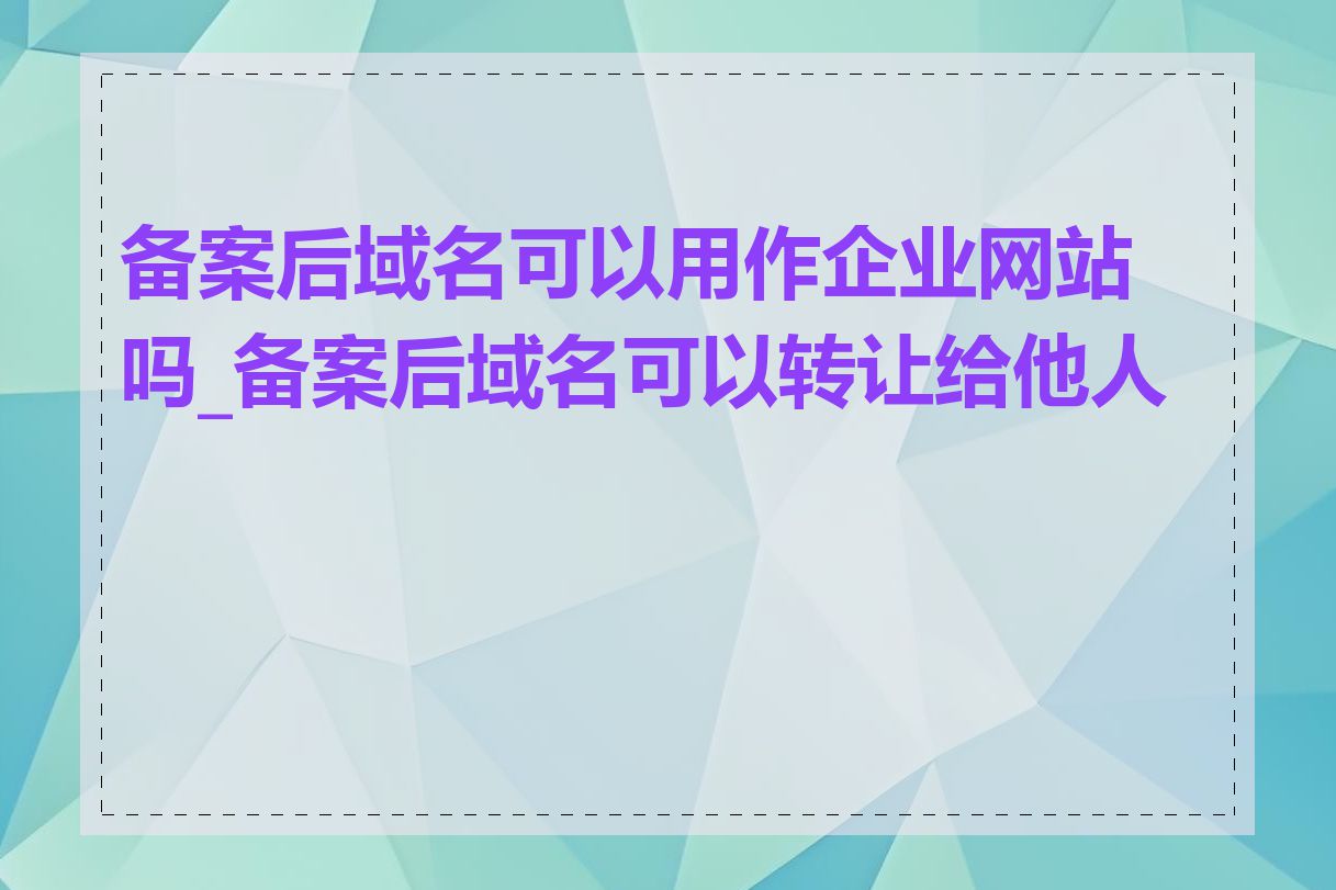 备案后域名可以用作企业网站吗_备案后域名可以转让给他人吗