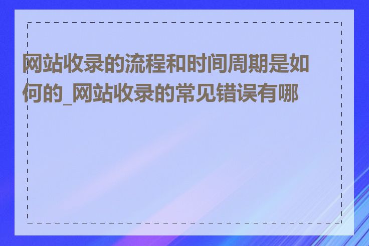 网站收录的流程和时间周期是如何的_网站收录的常见错误有哪些