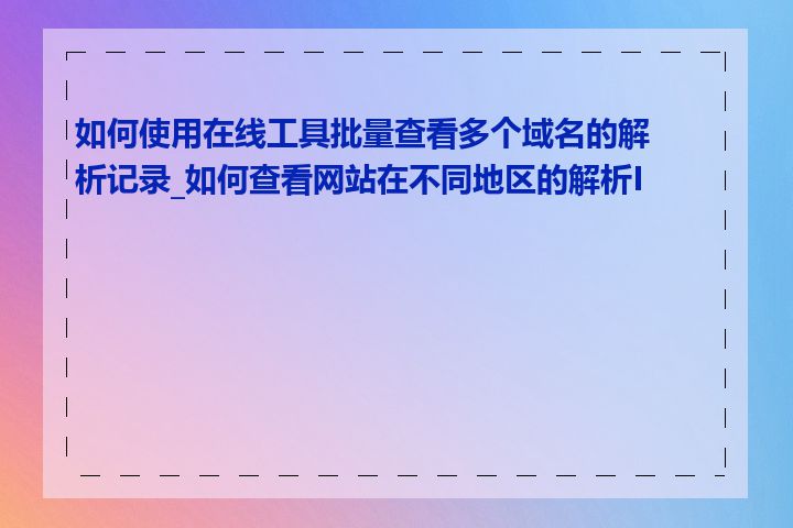 如何使用在线工具批量查看多个域名的解析记录_如何查看网站在不同地区的解析IP