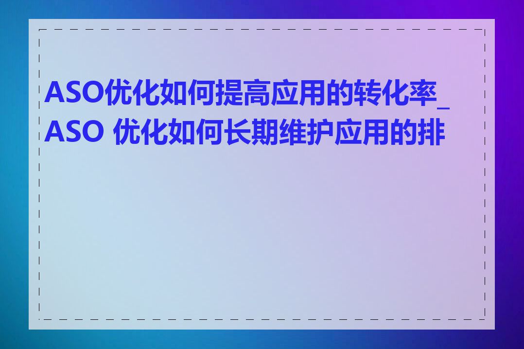 ASO优化如何提高应用的转化率_ASO 优化如何长期维护应用的排名