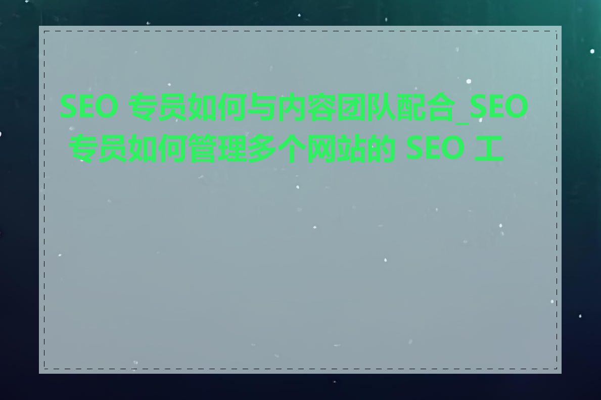 SEO 专员如何与内容团队配合_SEO 专员如何管理多个网站的 SEO 工作