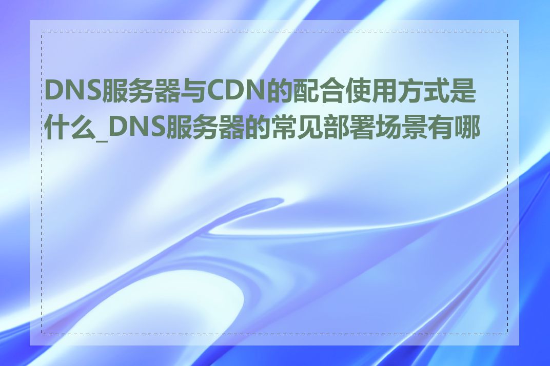 DNS服务器与CDN的配合使用方式是什么_DNS服务器的常见部署场景有哪些