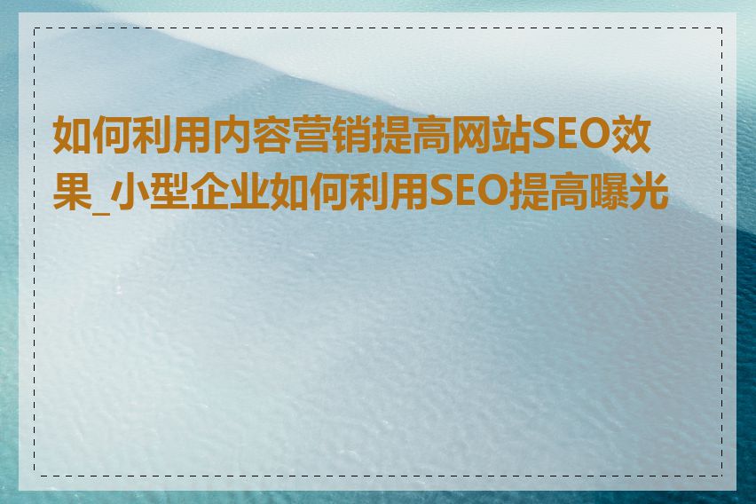 如何利用内容营销提高网站SEO效果_小型企业如何利用SEO提高曝光度