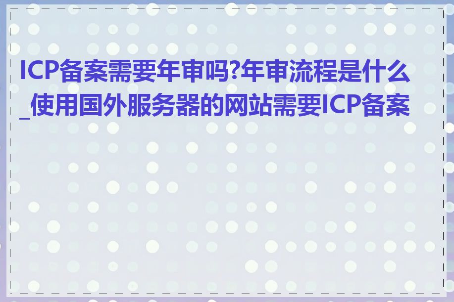 ICP备案需要年审吗?年审流程是什么_使用国外服务器的网站需要ICP备案吗