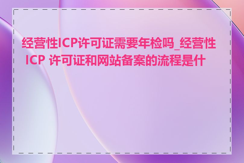 经营性ICP许可证需要年检吗_经营性 ICP 许可证和网站备案的流程是什么