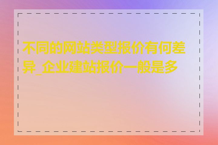 不同的网站类型报价有何差异_企业建站报价一般是多少