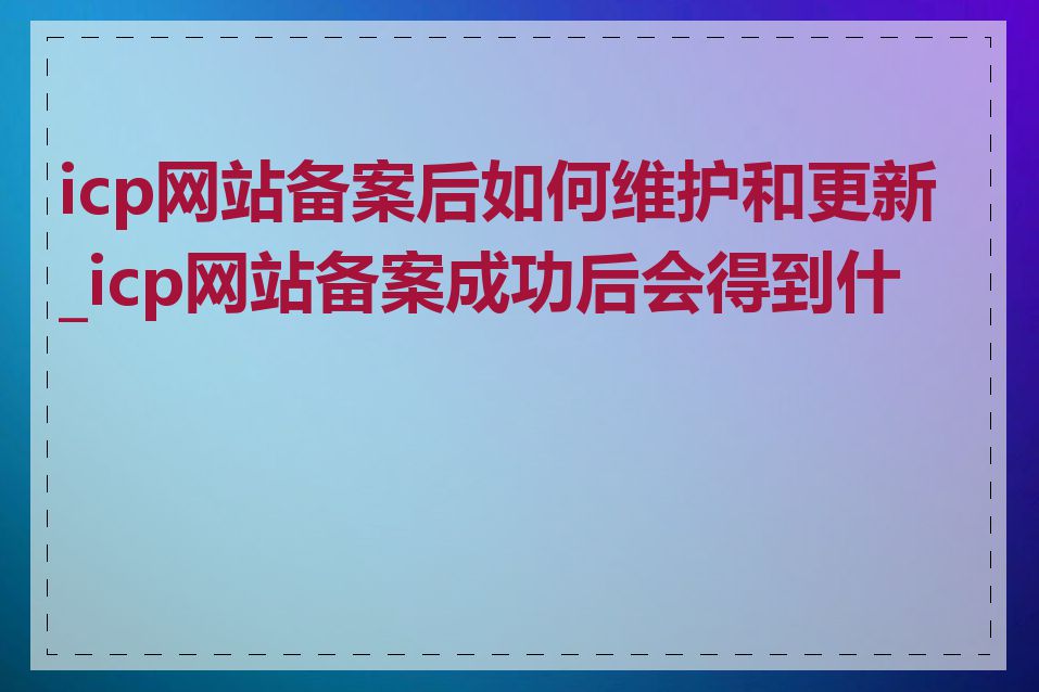 icp网站备案后如何维护和更新_icp网站备案成功后会得到什么