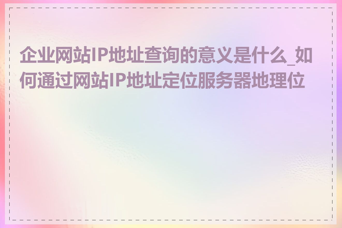 企业网站IP地址查询的意义是什么_如何通过网站IP地址定位服务器地理位置