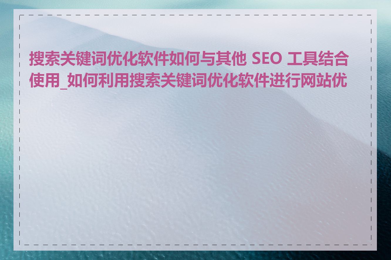 搜索关键词优化软件如何与其他 SEO 工具结合使用_如何利用搜索关键词优化软件进行网站优化