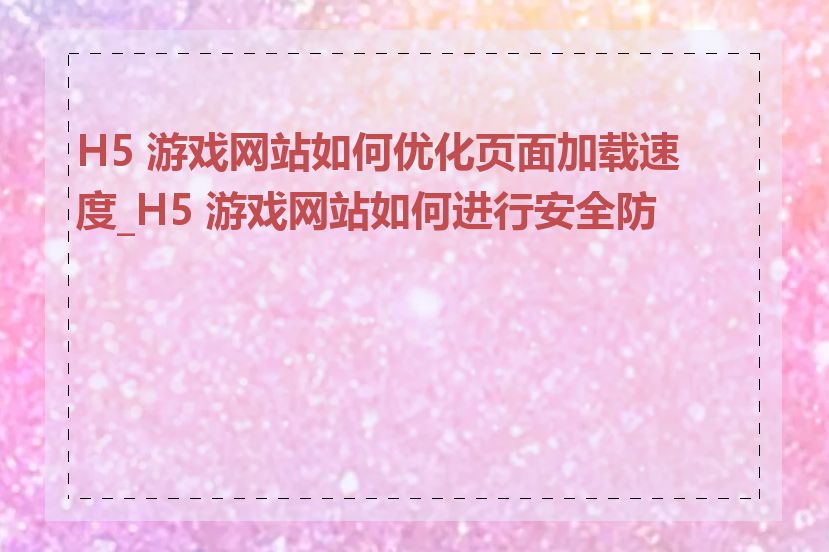 H5 游戏网站如何优化页面加载速度_H5 游戏网站如何进行安全防护