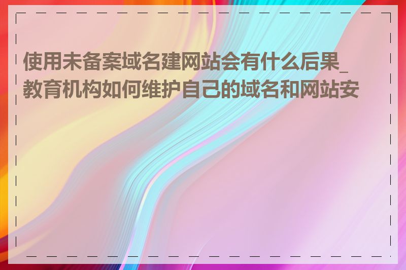 使用未备案域名建网站会有什么后果_教育机构如何维护自己的域名和网站安全