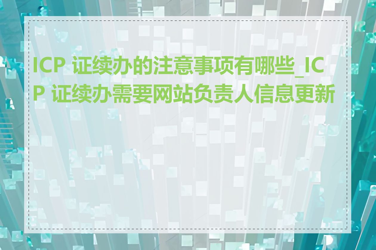 ICP 证续办的注意事项有哪些_ICP 证续办需要网站负责人信息更新吗