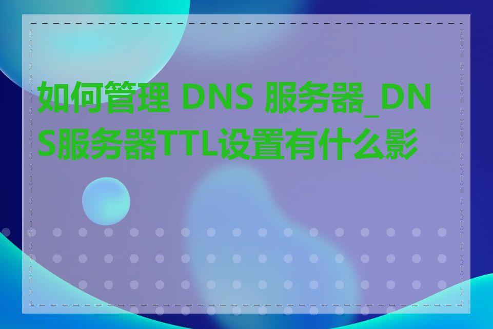 如何管理 DNS 服务器_DNS服务器TTL设置有什么影响