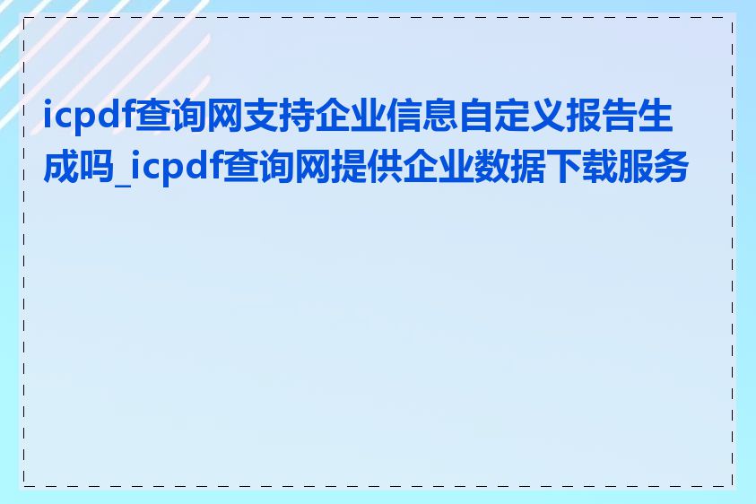 icpdf查询网支持企业信息自定义报告生成吗_icpdf查询网提供企业数据下载服务吗