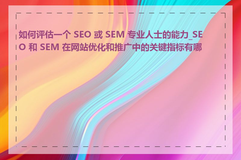 如何评估一个 SEO 或 SEM 专业人士的能力_SEO 和 SEM 在网站优化和推广中的关键指标有哪些