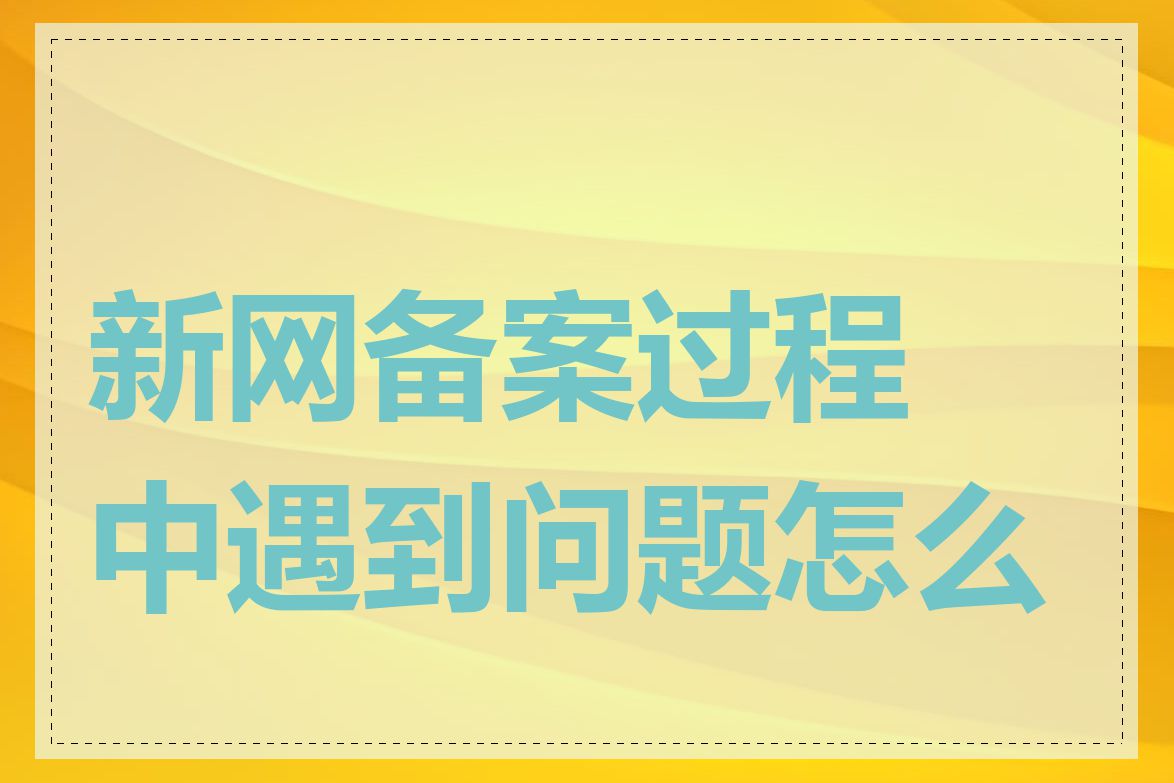 新网备案过程中遇到问题怎么办