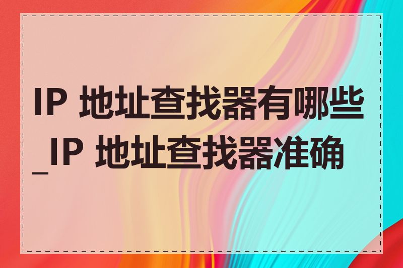 IP 地址查找器有哪些_IP 地址查找器准确吗