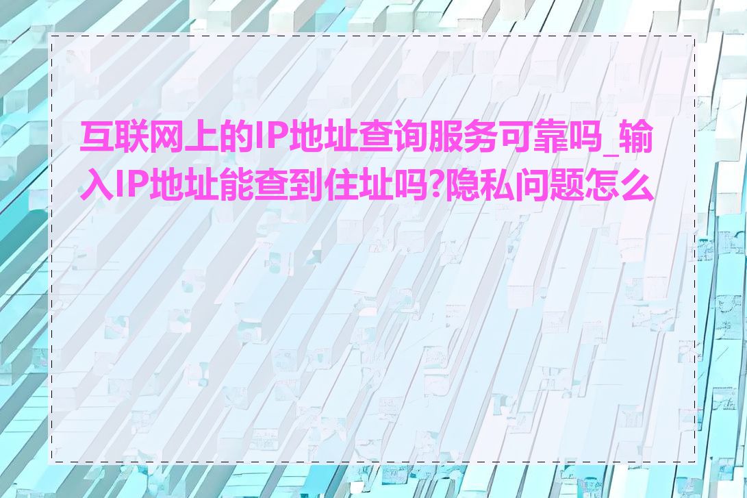 互联网上的IP地址查询服务可靠吗_输入IP地址能查到住址吗?隐私问题怎么办