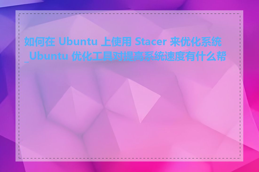 如何在 Ubuntu 上使用 Stacer 来优化系统_Ubuntu 优化工具对提高系统速度有什么帮助