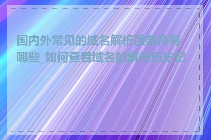 国内外常见的域名解析服务商有哪些_如何查看域名的解析历史记录