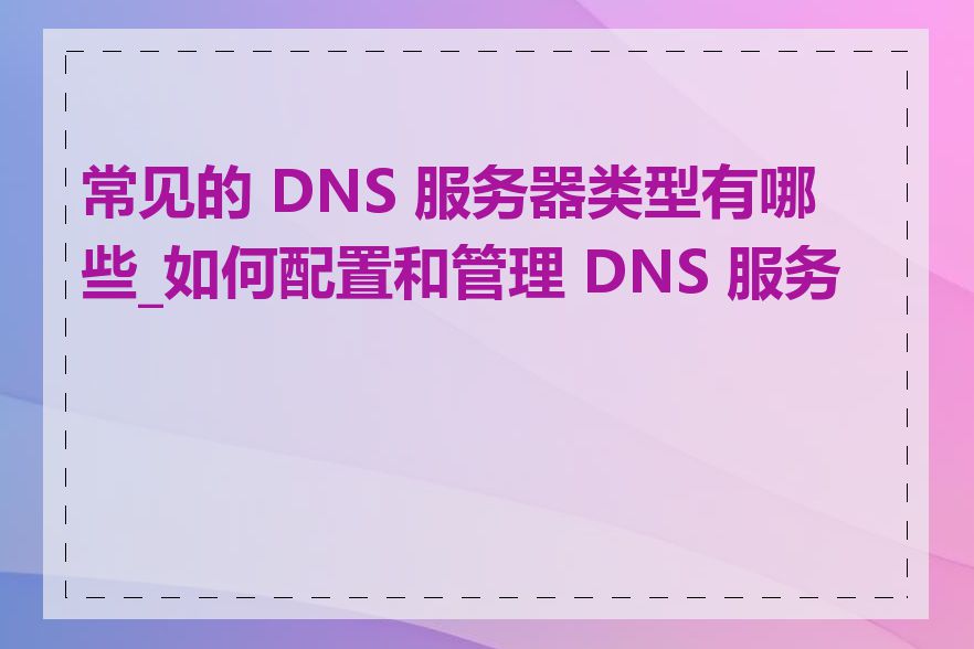 常见的 DNS 服务器类型有哪些_如何配置和管理 DNS 服务器