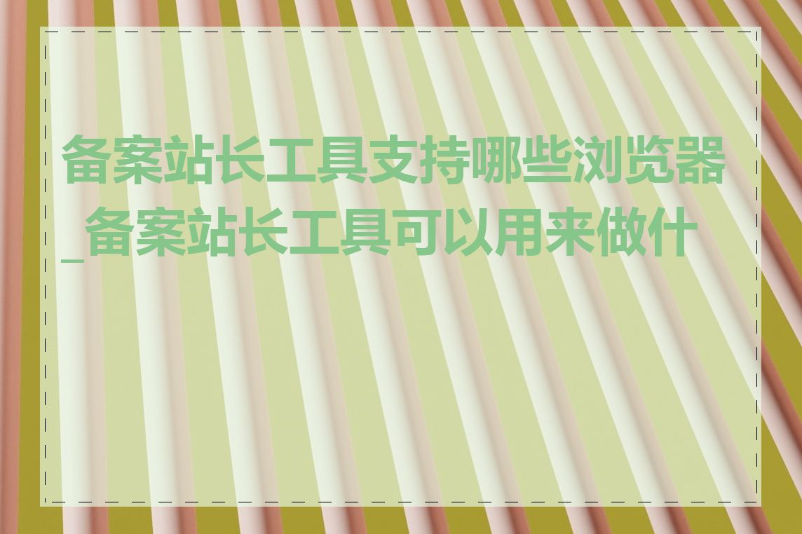 备案站长工具支持哪些浏览器_备案站长工具可以用来做什么