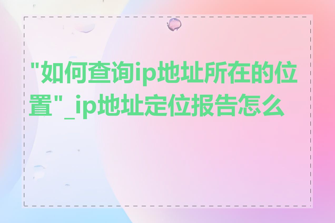 "如何查询ip地址所在的位置"_ip地址定位报告怎么看