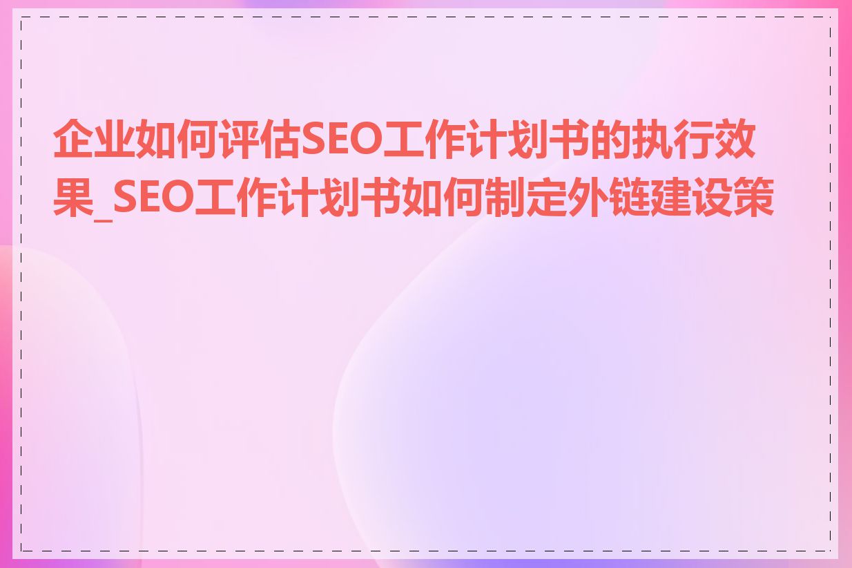 企业如何评估SEO工作计划书的执行效果_SEO工作计划书如何制定外链建设策略