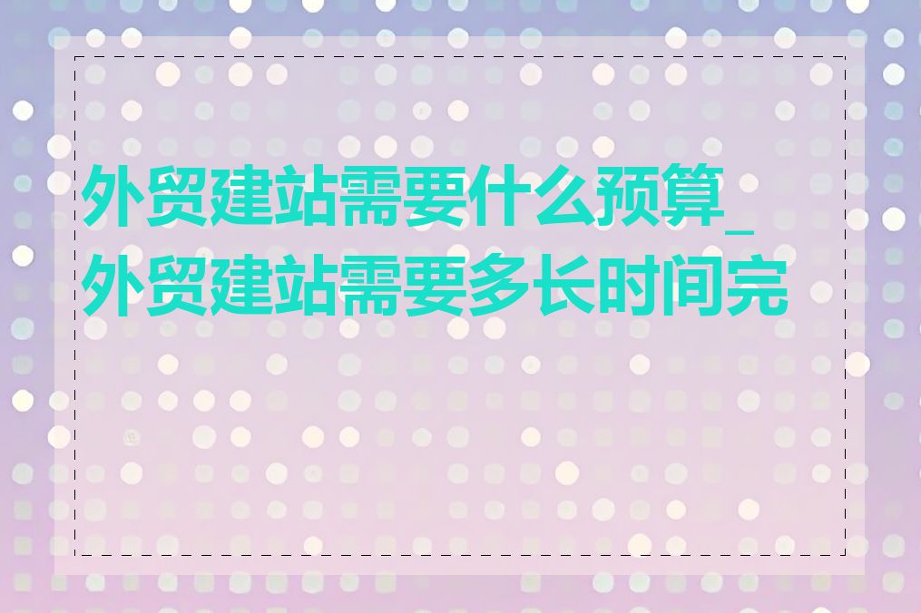 外贸建站需要什么预算_外贸建站需要多长时间完成