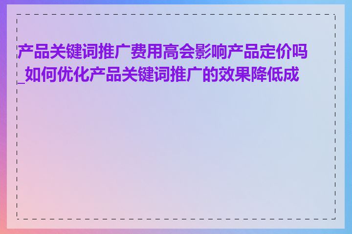 产品关键词推广费用高会影响产品定价吗_如何优化产品关键词推广的效果降低成本