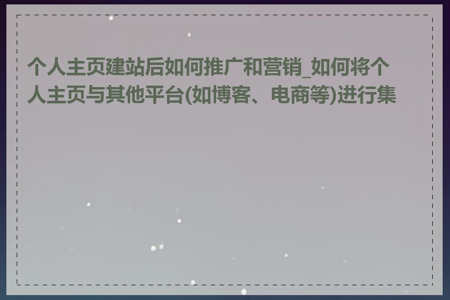 个人主页建站后如何推广和营销_如何将个人主页与其他平台(如博客、电商等)进行集成