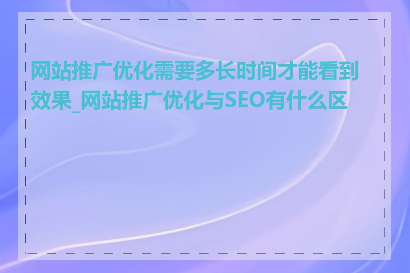 网站推广优化需要多长时间才能看到效果_网站推广优化与SEO有什么区别