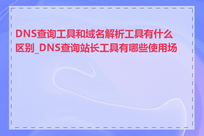 DNS查询工具和域名解析工具有什么区别_DNS查询站长工具有哪些使用场景