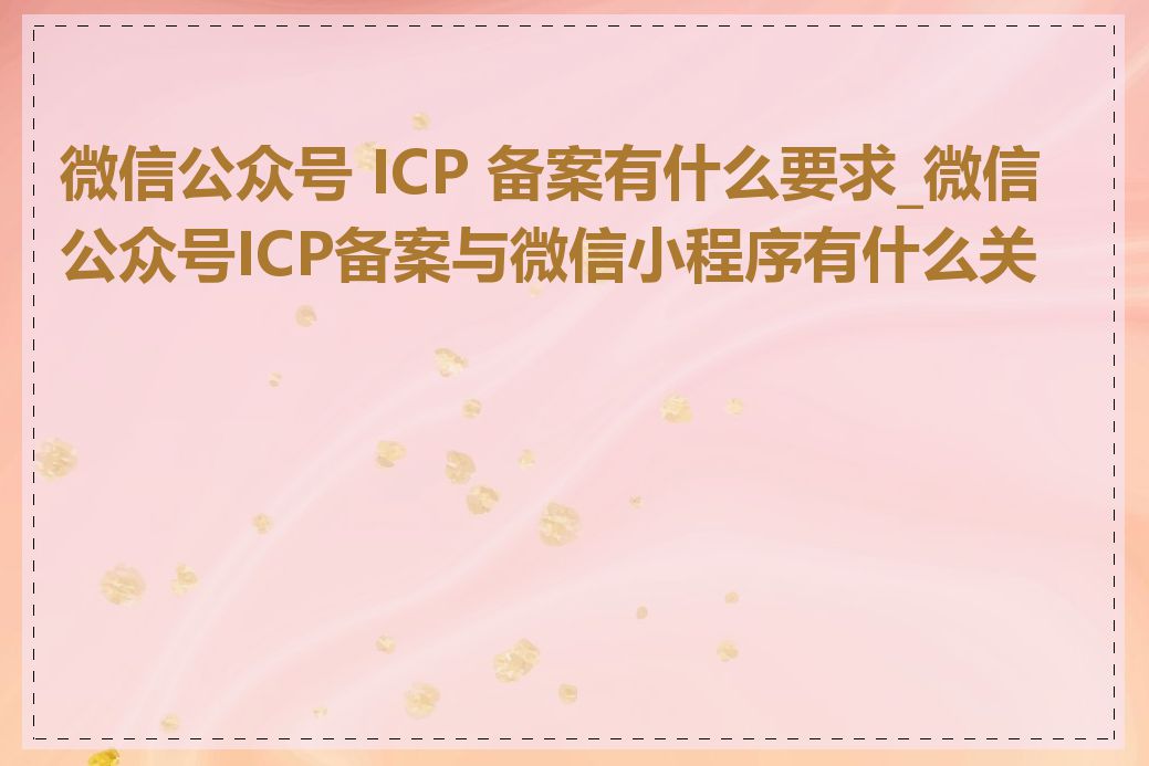 微信公众号 ICP 备案有什么要求_微信公众号ICP备案与微信小程序有什么关系