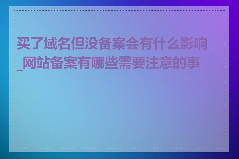 买了域名但没备案会有什么影响_网站备案有哪些需要注意的事项