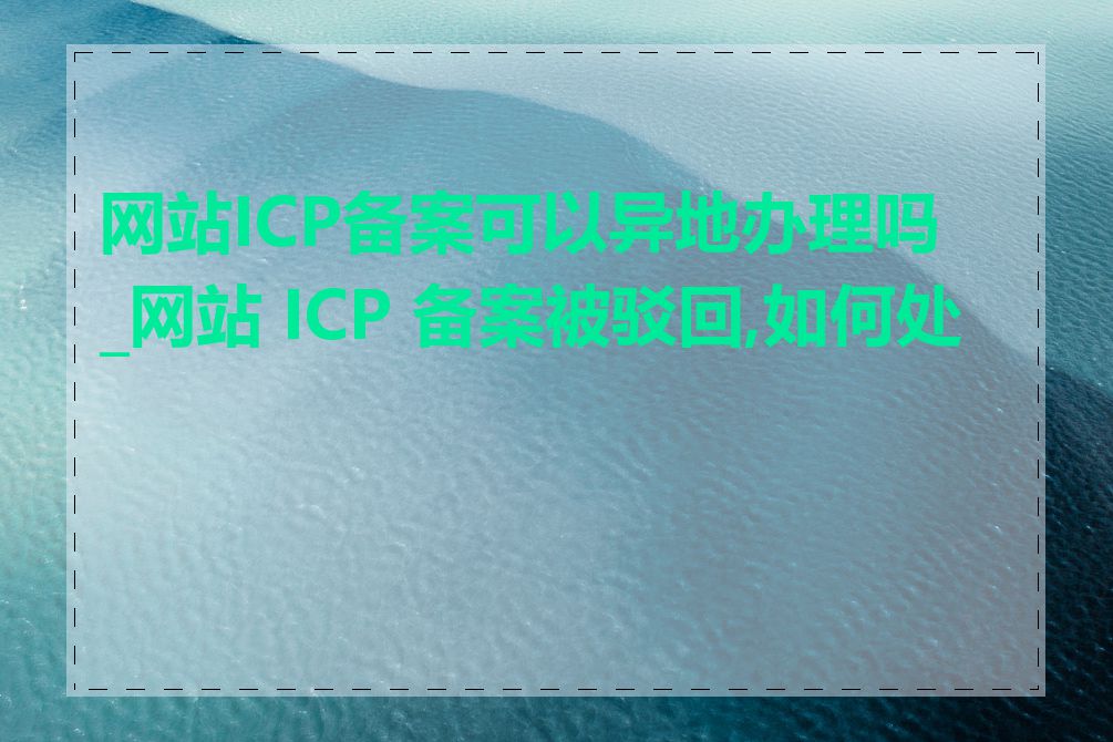 网站ICP备案可以异地办理吗_网站 ICP 备案被驳回,如何处理