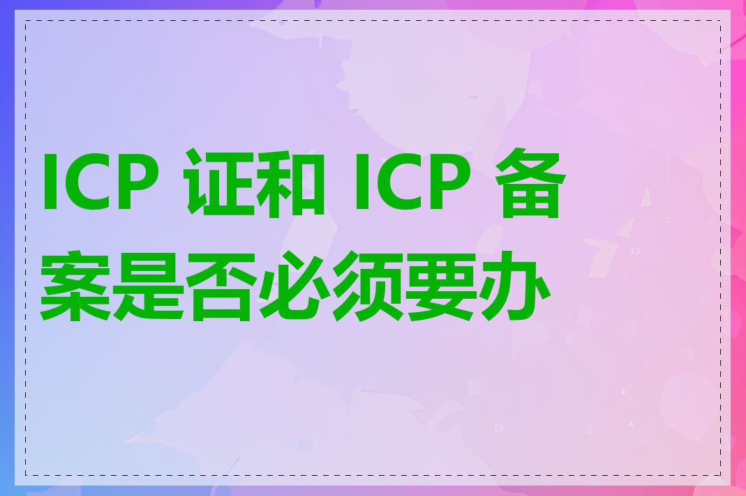 ICP 证和 ICP 备案是否必须要办理