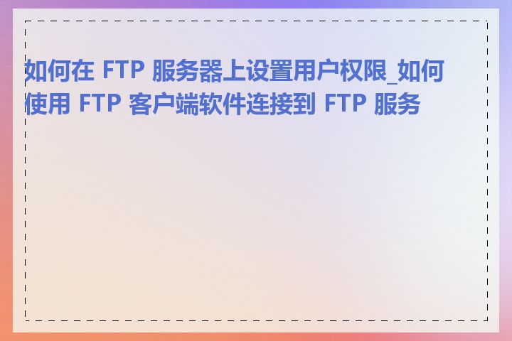 如何在 FTP 服务器上设置用户权限_如何使用 FTP 客户端软件连接到 FTP 服务器