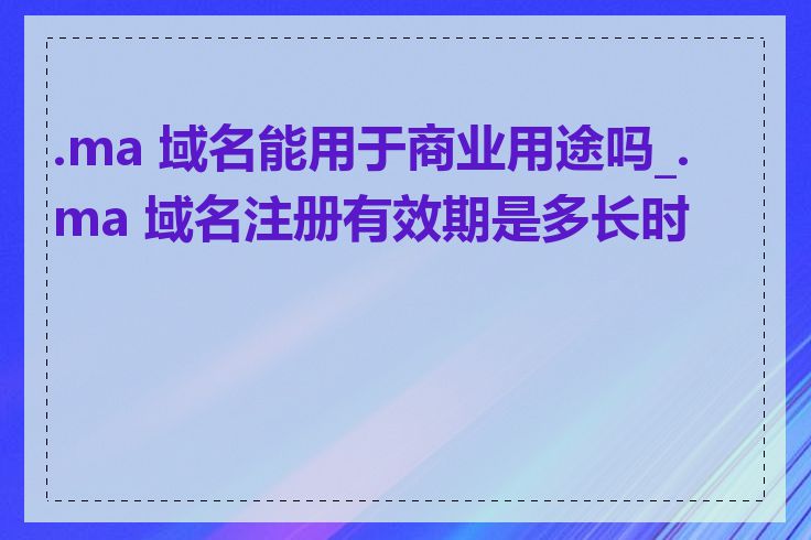 .ma 域名能用于商业用途吗_.ma 域名注册有效期是多长时间