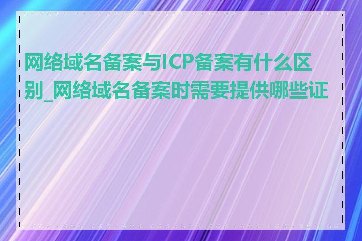 网络域名备案与ICP备案有什么区别_网络域名备案时需要提供哪些证件