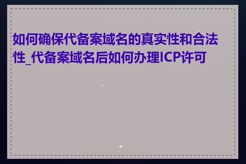 如何确保代备案域名的真实性和合法性_代备案域名后如何办理ICP许可证