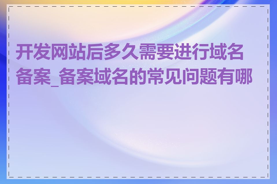 开发网站后多久需要进行域名备案_备案域名的常见问题有哪些