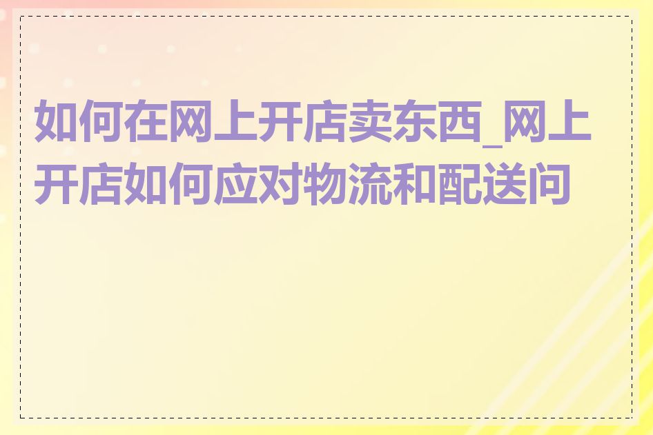 如何在网上开店卖东西_网上开店如何应对物流和配送问题