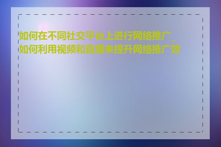 如何在不同社交平台上进行网络推广_如何利用视频和直播来提升网络推广效果