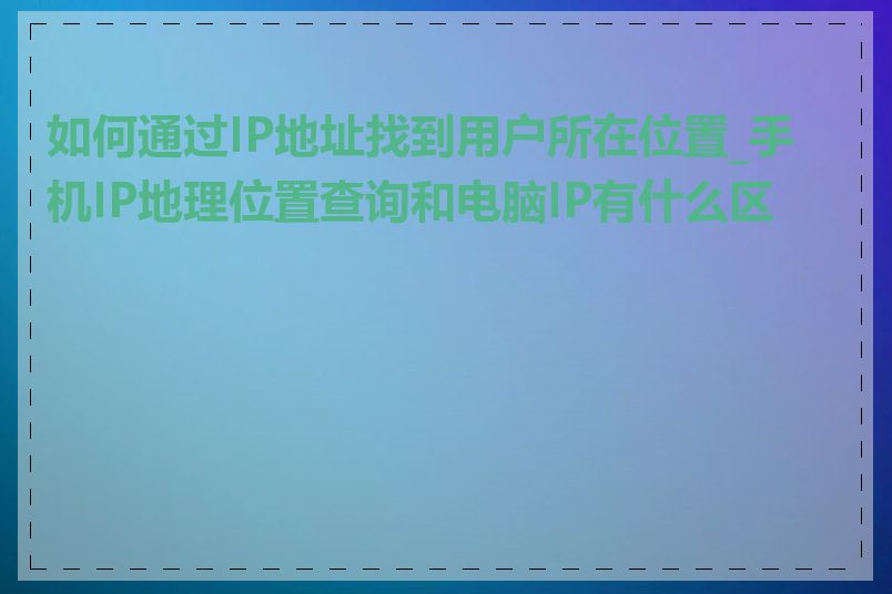 如何通过IP地址找到用户所在位置_手机IP地理位置查询和电脑IP有什么区别